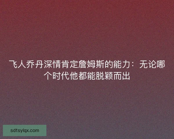 飞人乔丹深情肯定詹姆斯的能力：无论哪个时代他都能脱颖而出