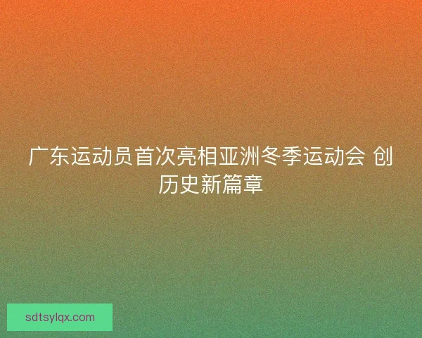 广东运动员首次亮相亚洲冬季运动会 创历史新篇章